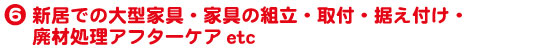 6.新居での大型家具・家具の組立・取付・据え付け・廃材処理アフターケアetc