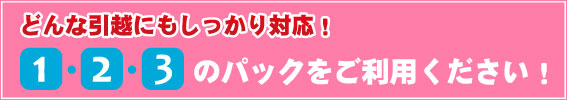 どんな引越にもしっかり対応！　1・2・3 のパックをご利用ください！